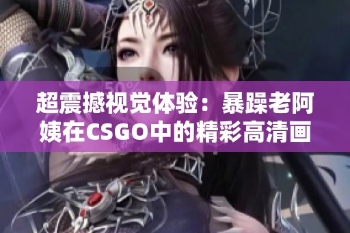 超震撼视觉体验：暴躁老阿姨在CSGO中的精彩高清画面解析