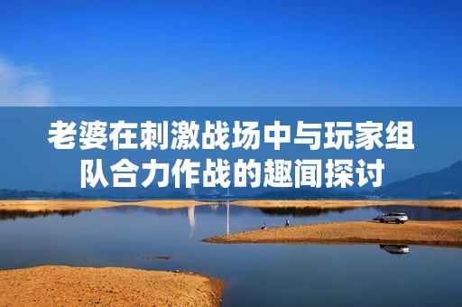 老婆在刺激战场中与玩家组队合力作战的趣闻探讨