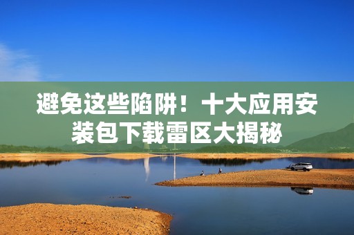 避免这些陷阱！十大应用安装包下载雷区大揭秘