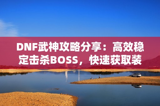 DNF武神攻略分享：高效稳定击杀BOSS，快速获取装备秘籍！