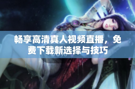 畅享高清真人视频直播，免费下载新选择与技巧