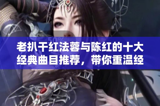 老扒干红法蓉与陈红的十大经典曲目推荐，带你重温经典旋律
