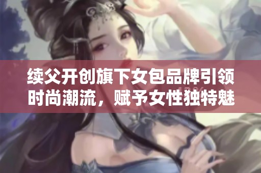 续父开创旗下女包品牌引领时尚潮流，赋予女性独特魅力