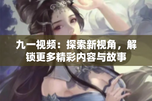 九一视频：探索新视角，解锁更多精彩内容与故事