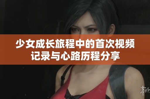 少女成长旅程中的首次视频记录与心路历程分享