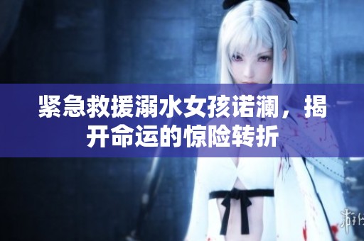 紧急救援溺水女孩诺澜，揭开命运的惊险转折