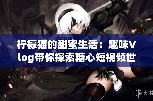 柠檬猫的甜蜜生活：趣味Vlog带你探索糖心短视频世界