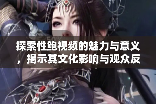 探索性鲍视频的魅力与意义，揭示其文化影响与观众反应