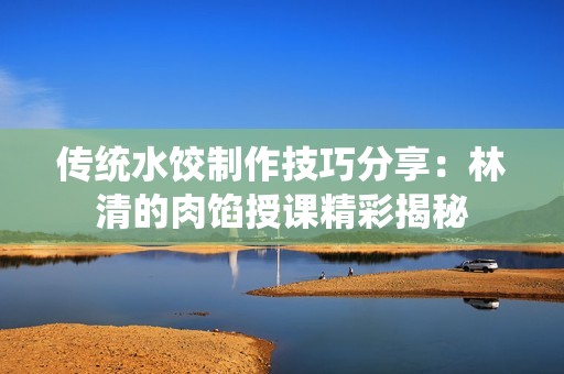 传统水饺制作技巧分享：林清的肉馅授课精彩揭秘