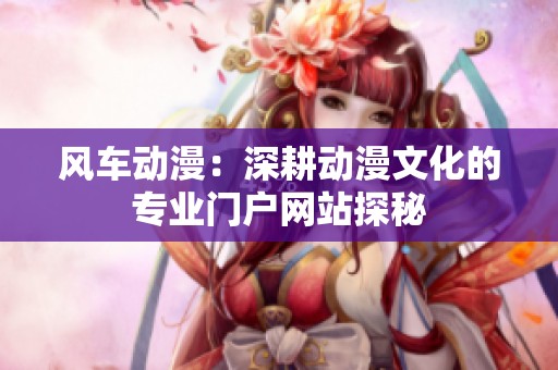 风车动漫：深耕动漫文化的专业门户网站探秘