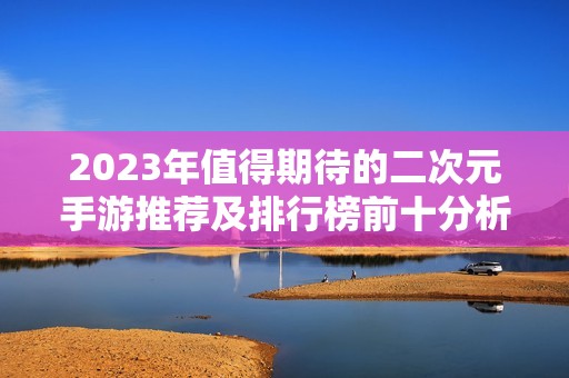 2023年值得期待的二次元手游推荐及排行榜前十分析