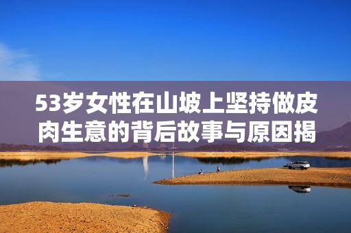 53岁女性在山坡上坚持做皮肉生意的背后故事与原因揭秘