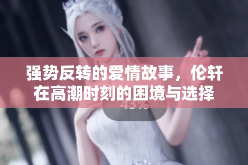 强势反转的爱情故事，伦轩在高潮时刻的困境与选择