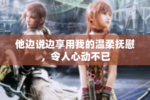他边说边享用我的温柔抚慰，令人心动不已