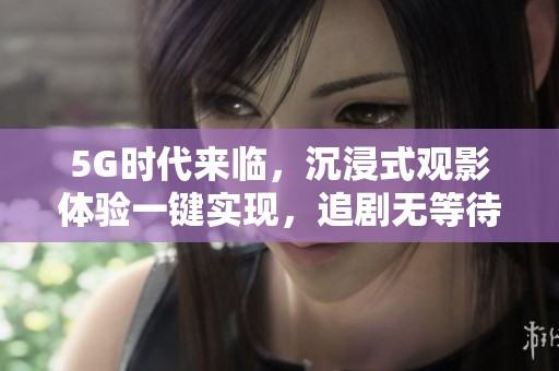 5G时代来临，沉浸式观影体验一键实现，追剧无等待