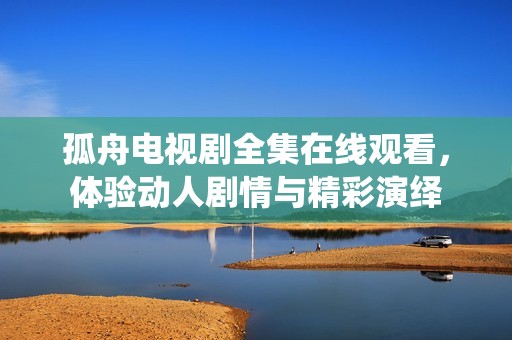孤舟电视剧全集在线观看，体验动人剧情与精彩演绎