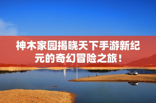 神木家园揭晓天下手游新纪元的奇幻冒险之旅！