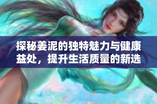 探秘姜泥的独特魅力与健康益处，提升生活质量的新选择