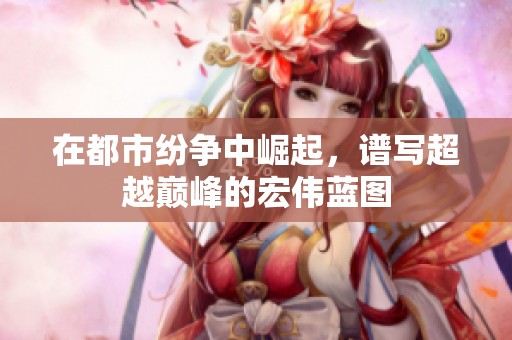 在都市纷争中崛起，谱写超越巅峰的宏伟蓝图