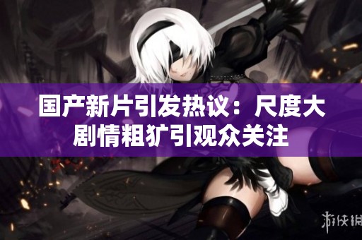 国产新片引发热议：尺度大剧情粗犷引观众关注