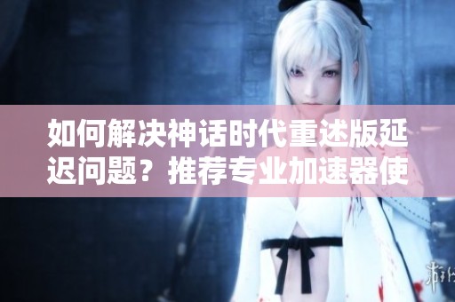 如何解决神话时代重述版延迟问题？推荐专业加速器使用技巧