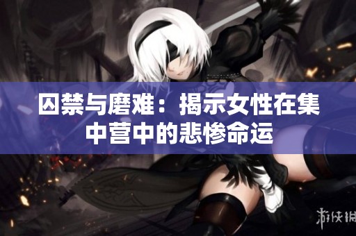囚禁与磨难：揭示女性在集中营中的悲惨命运