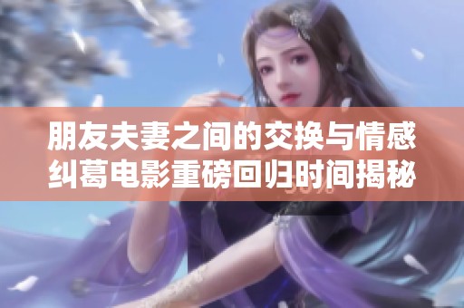 朋友夫妻之间的交换与情感纠葛电影重磅回归时间揭秘