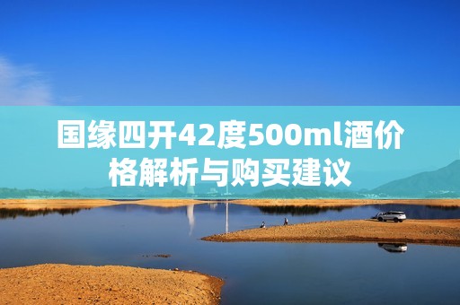 国缘四开42度500ml酒价格解析与购买建议