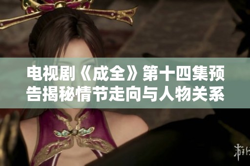 电视剧《成全》第十四集预告揭秘情节走向与人物关系变化