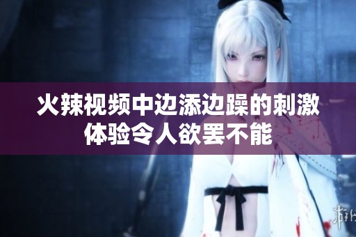 火辣视频中边添边躁的刺激体验令人欲罢不能