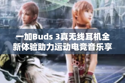 一加Buds 3真无线耳机全新体验助力运动电竞音乐享受