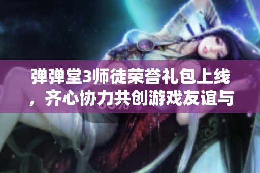 弹弹堂3师徒荣誉礼包上线，齐心协力共创游戏友谊与丰厚奖励