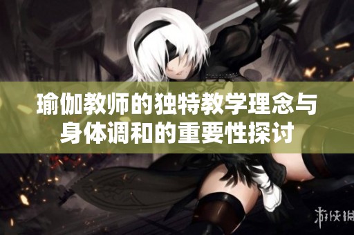 瑜伽教师的独特教学理念与身体调和的重要性探讨