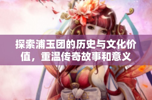 探索浦玉团的历史与文化价值，重温传奇故事和意义