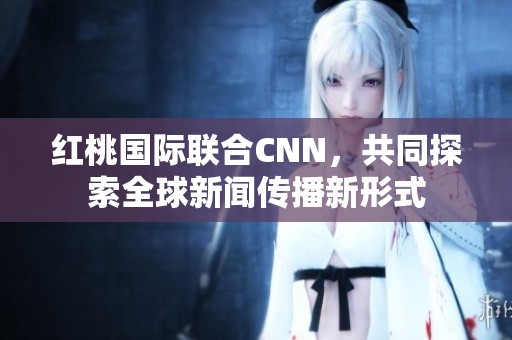 红桃国际联合CNN，共同探索全球新闻传播新形式