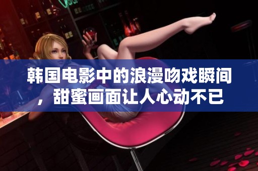 韩国电影中的浪漫吻戏瞬间，甜蜜画面让人心动不已