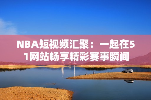 NBA短视频汇聚：一起在51网站畅享精彩赛事瞬间