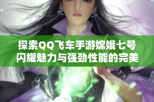 探索QQ飞车手游嫦娥七号闪耀魅力与强劲性能的完美座驾