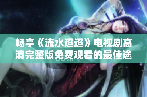 畅享《流水迢迢》电视剧高清完整版免费观看的最佳途径