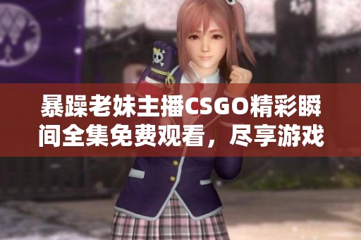 暴躁老妹主播CSGO精彩瞬间全集免费观看，尽享游戏乐趣