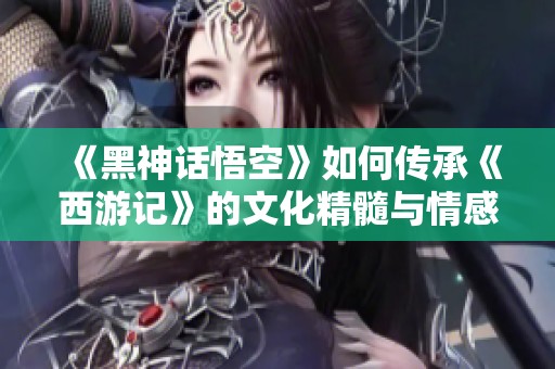 《黑神话悟空》如何传承《西游记》的文化精髓与情感体验