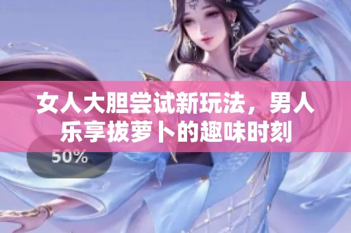 女人大胆尝试新玩法，男人乐享拔萝卜的趣味时刻