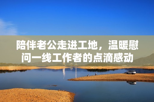 陪伴老公走进工地，温暖慰问一线工作者的点滴感动
