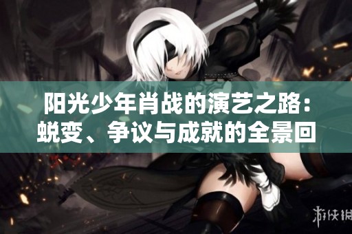 阳光少年肖战的演艺之路：蜕变、争议与成就的全景回顾