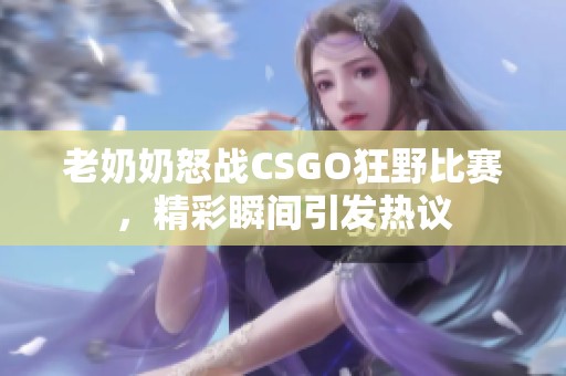 老奶奶怒战CSGO狂野比赛，精彩瞬间引发热议