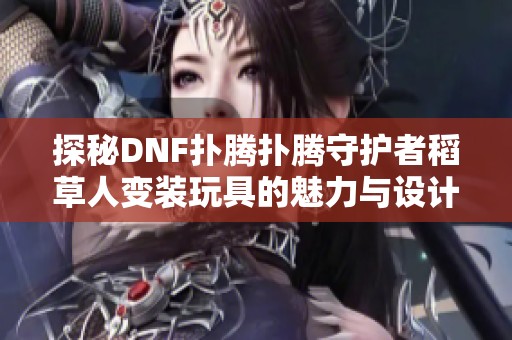 探秘DNF扑腾扑腾守护者稻草人变装玩具的魅力与设计