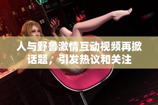 人与野鲁激情互动视频再掀话题，引发热议和关注