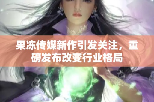 果冻传媒新作引发关注，重磅发布改变行业格局