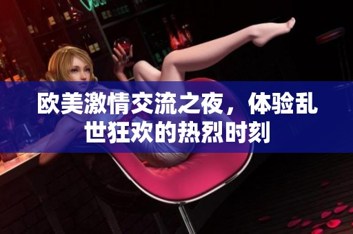 欧美激情交流之夜，体验乱世狂欢的热烈时刻