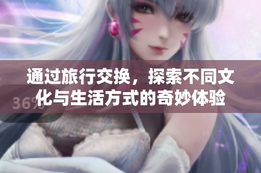 通过旅行交换，探索不同文化与生活方式的奇妙体验